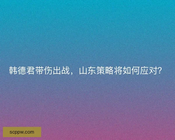 韩德君带伤出战，山东策略将如何应对？