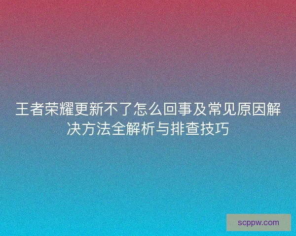 王者荣耀更新不了怎么回事及常见原因解决方法全解析与排查技巧