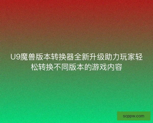 U9魔兽版本转换器全新升级助力玩家轻松转换不同版本的游戏内容
