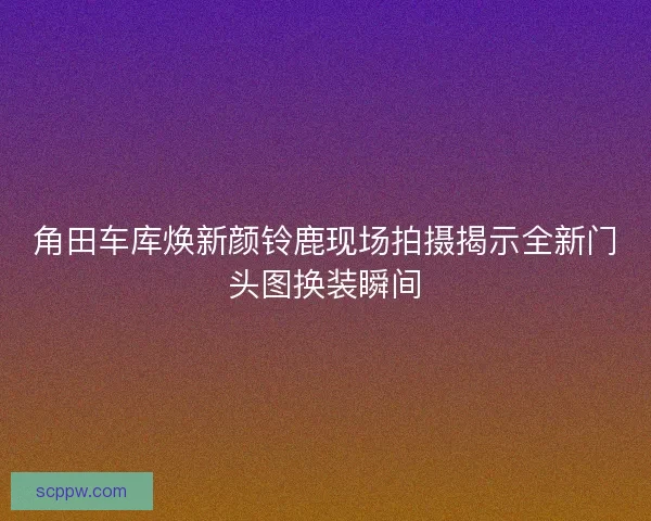 角田车库焕新颜铃鹿现场拍摄揭示全新门头图换装瞬间