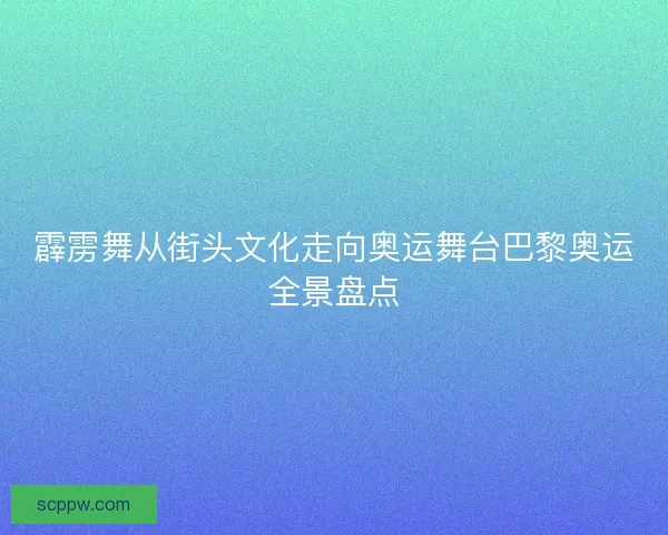霹雳舞从街头文化走向奥运舞台巴黎奥运全景盘点