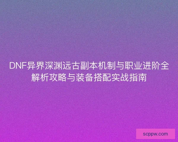 DNF异界深渊远古副本机制与职业进阶全解析攻略与装备搭配实战指南