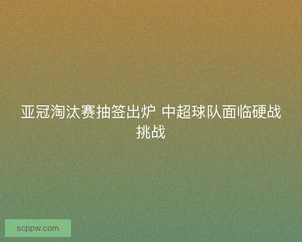 亚冠淘汰赛抽签出炉 中超球队面临硬战挑战