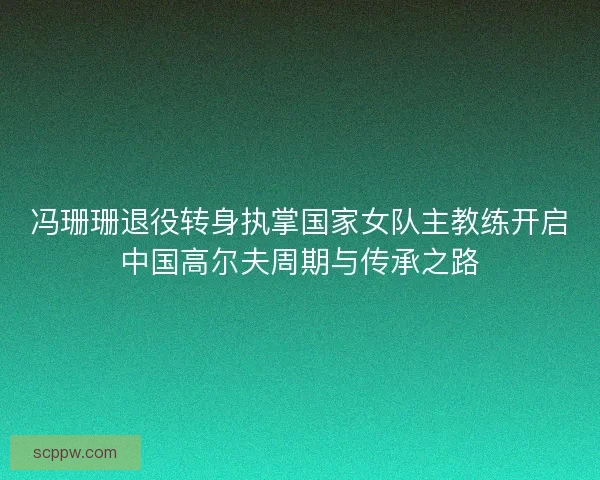 冯珊珊退役转身执掌国家女队主教练开启中国高尔夫周期与传承之路