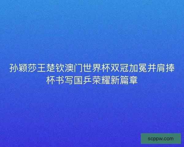 孙颖莎王楚钦澳门世界杯双冠加冕并肩捧杯书写国乒荣耀新篇章