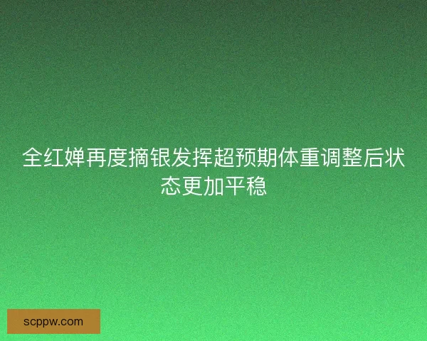 全红婵再度摘银发挥超预期体重调整后状态更加平稳