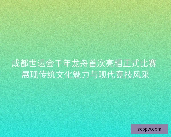 成都世运会千年龙舟首次亮相正式比赛 展现传统文化魅力与现代竞技风采