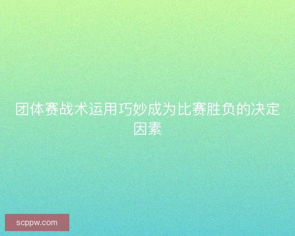 团体赛战术运用巧妙成为比赛胜负的决定因素