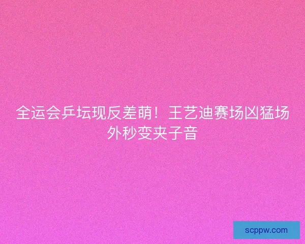 全运会乒坛现反差萌！王艺迪赛场凶猛场外秒变夹子音