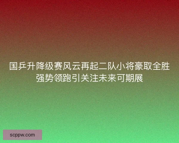 国乒升降级赛风云再起二队小将豪取全胜强势领跑引关注未来可期展