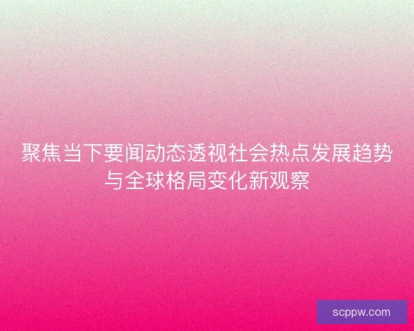 聚焦当下要闻动态透视社会热点发展趋势与全球格局变化新观察