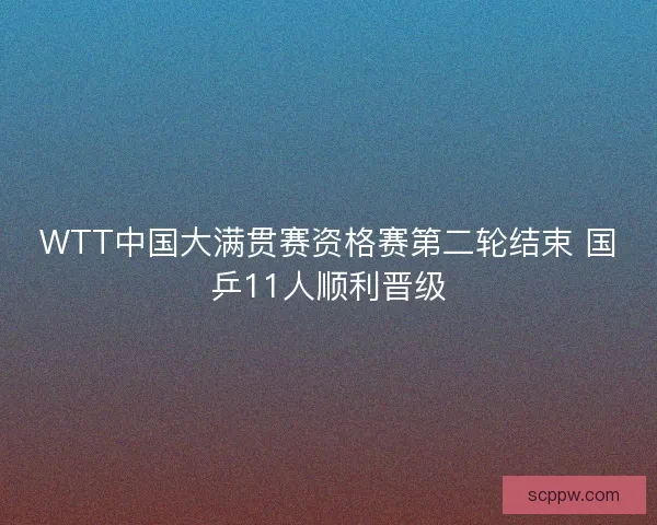WTT中国大满贯赛资格赛第二轮结束 国乒11人顺利晋级