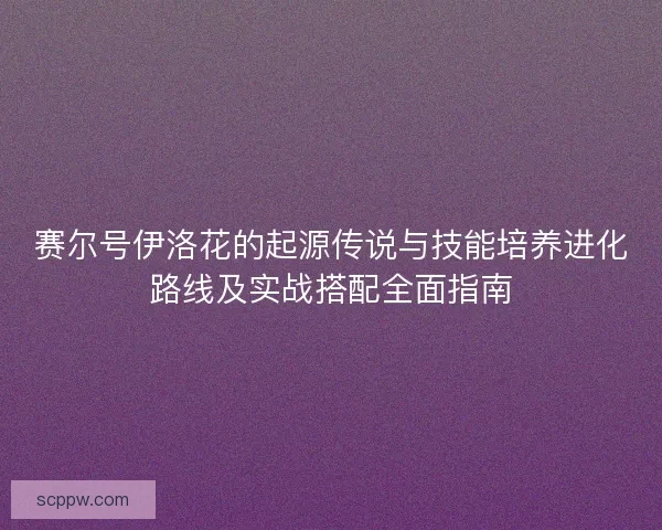 赛尔号伊洛花的起源传说与技能培养进化路线及实战搭配全面指南